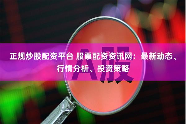 正规炒股配资平台 股票配资资讯网：最新动态、行情分析、投资策略