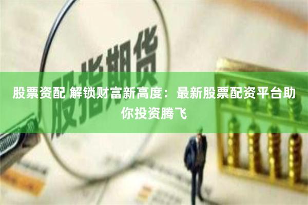 股票资配 解锁财富新高度：最新股票配资平台助你投资腾飞