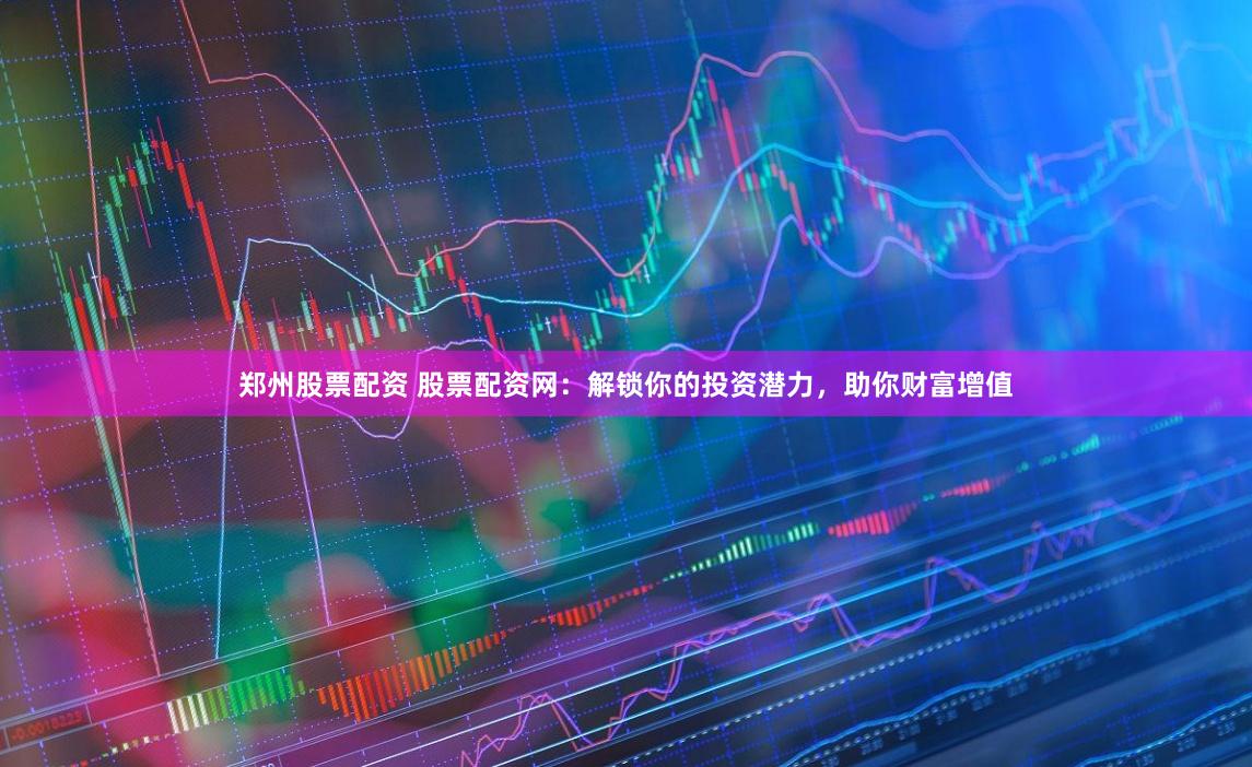 郑州股票配资 股票配资网：解锁你的投资潜力，助你财富增值