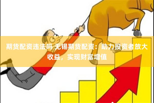 期货配资违法吗 无锡期货配资：助力投资者放大收益，实现财富增值