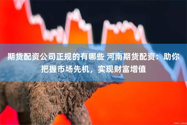 期货配资公司正规的有哪些 河南期货配资：助你把握市场先机，实现财富增值