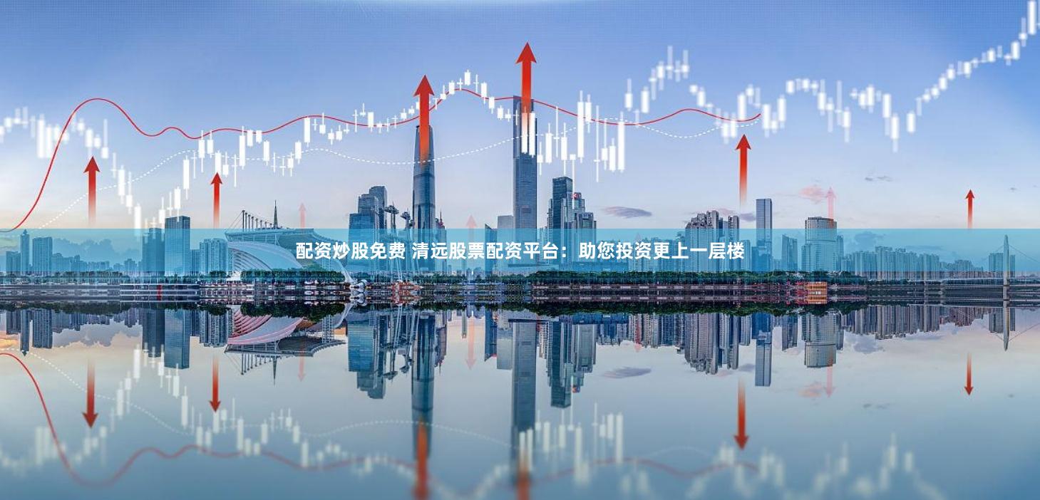 配资炒股免费 清远股票配资平台：助您投资更上一层楼